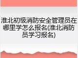 淮北初级消防安全管理员在哪里学怎么报名(淮北消防员学习报名)