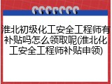 淮北初级化工安全工程师有补贴吗怎么领取呢(淮北化工安全工程师补贴申领)
