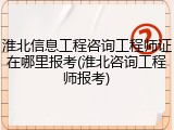 淮北信息工程咨询工程师证在哪里报考(淮北咨询工程师报考)