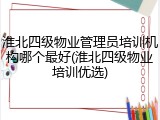 淮北四级物业管理员培训机构哪个最好(淮北四级物业培训优选)