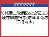 防城港二级消防安全管理员证在哪里报考(防城港消防证报考点)