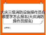大庆三级消防设施操作员在哪里学怎么报名(大庆消防操作员报名)