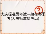 大庆标准员考试一般在哪里考(大庆标准员考点)