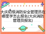 大庆初级消防安全管理员在哪里学怎么报名(大庆消防管理员报名)