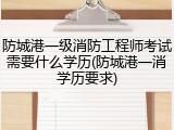 防城港一级消防工程师考试需要什么学历(防城港一消学历要求)