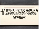 辽阳护师职称报考条件及专业详细要求(辽阳护师职称报考指南)