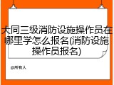 大同三级消防设施操作员在哪里学怎么报名(消防设施操作员报名)