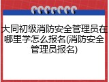 大同初级消防安全管理员在哪里学怎么报名(消防安全管理员报名)
