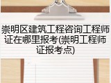崇明区建筑工程咨询工程师证在哪里报考(崇明工程师证报考点)