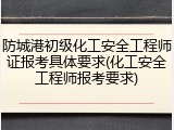 防城港初级化工安全工程师证报考具体要求(化工安全工程师报考要求)