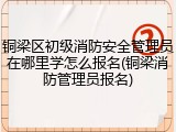 铜梁区初级消防安全管理员在哪里学怎么报名(铜梁消防管理员报名)