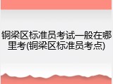 铜梁区标准员考试一般在哪里考(铜梁区标准员考点)