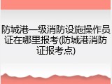 防城港一级消防设施操作员证在哪里报考(防城港消防证报考点)