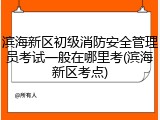滨海新区初级消防安全管理员考试一般在哪里考(滨海新区考点)