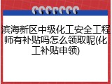 滨海新区中级化工安全工程师有补贴吗怎么领取呢(化工补贴申领)