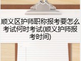 顺义区护师职称报考要怎么考试何时考试(顺义护师报考时间)