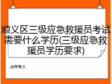 顺义区三级应急救援员考试需要什么学历(三级应急救援员学历要求)