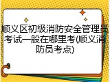 顺义区初级消防安全管理员考试一般在哪里考(顺义消防员考点)
