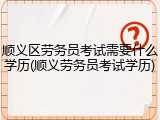 顺义区劳务员考试需要什么学历(顺义劳务员考试学历)