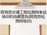 阿克苏交通工程检测师考试培训机构哪里找(阿克苏检测师培训)