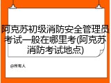 阿克苏初级消防安全管理员考试一般在哪里考(阿克苏消防考试地点)