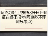 阿克苏轻工纺织化纤环评师证在哪里报考(阿克苏环评师报考点)