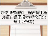 呼伦贝尔建筑工程咨询工程师证在哪里报考(呼伦贝尔建工证报考)