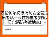 呼伦贝尔初级消防安全管理员考试一般在哪里考(呼伦贝尔消防考试地点)