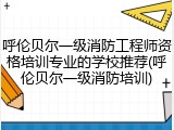 呼伦贝尔一级消防工程师资格培训专业的学校推荐(呼伦贝尔一级消防培训)