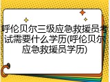 呼伦贝尔三级应急救援员考试需要什么学历(呼伦贝尔应急救援员学历)