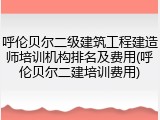 呼伦贝尔二级建筑工程建造师培训机构排名及费用(呼伦贝尔二建培训费用)