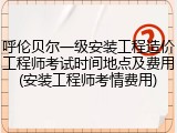 呼伦贝尔一级安装工程造价工程师考试时间地点及费用(安装工程师考情费用)