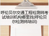 呼伦贝尔交通工程检测师考试培训机构哪里找(呼伦贝尔检测师培训)