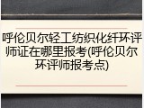 呼伦贝尔轻工纺织化纤环评师证在哪里报考(呼伦贝尔环评师报考点)