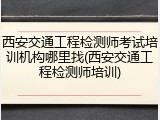 西安交通工程检测师考试培训机构哪里找(西安交通工程检测师培训)
