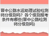 晋中公路水运助理试验检测师分级别吗？各个级别报考条件有哪些(晋中公路检测师分级别吗)