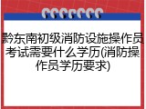 黔东南初级消防设施操作员考试需要什么学历(消防操作员学历要求)