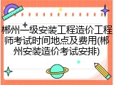 郴州一级安装工程造价工程师考试时间地点及费用(郴州安装造价考试安排)