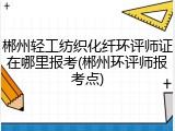 郴州轻工纺织化纤环评师证在哪里报考(郴州环评师报考点)