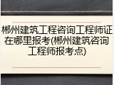 郴州建筑工程咨询工程师证在哪里报考(郴州建筑咨询工程师报考点)