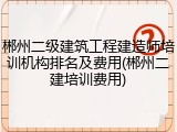 郴州二级建筑工程建造师培训机构排名及费用(郴州二建培训费用)