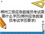 郴州三级应急救援员考试需要什么学历(郴州应急救援员考试学历要求)