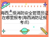 海西二级消防安全管理员证在哪里报考(海西消防证报考点)
