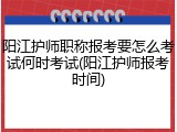 阳江护师职称报考要怎么考试何时考试(阳江护师报考时间)
