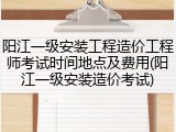 阳江一级安装工程造价工程师考试时间地点及费用(阳江一级安装造价考试)