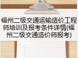 福州二级交通运输造价工程师培训及报考条件详情(福州二级交通造价师报考)