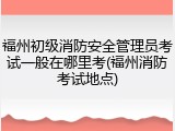 福州初级消防安全管理员考试一般在哪里考(福州消防考试地点)