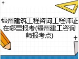 福州建筑工程咨询工程师证在哪里报考(福州建工咨询师报考点)