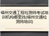 福州交通工程检测师考试培训机构哪里找(福州交通检测师培训)