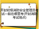 开封初级消防安全管理员考试一般在哪里考(开封消防考试地点)